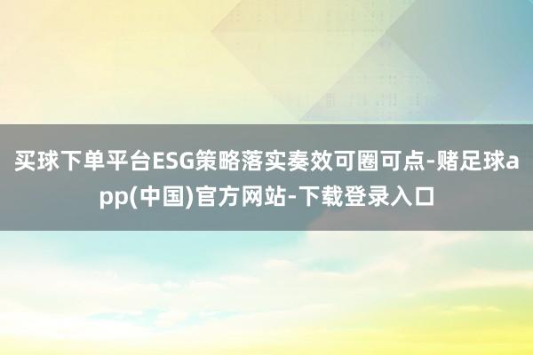 买球下单平台ESG策略落实奏效可圈可点-赌足球app(中国)官方网站-下载登录入口