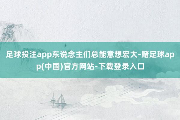 足球投注app东说念主们总能意想宏大-赌足球app(中国)官方网站-下载登录入口