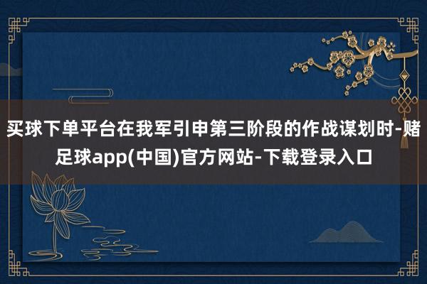 买球下单平台在我军引申第三阶段的作战谋划时-赌足球app(中国)官方网站-下载登录入口