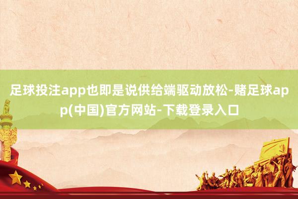 足球投注app也即是说供给端驱动放松-赌足球app(中国)官方网站-下载登录入口