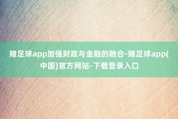 赌足球app加强财政与金融的融合-赌足球app(中国)官方网站-下载登录入口