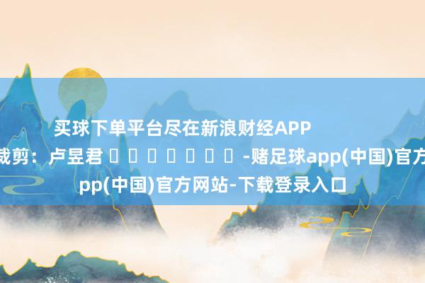 买球下单平台尽在新浪财经APP            						背负裁剪：卢昱君 							-赌足球app(中国)官方网站-下载登录入口
