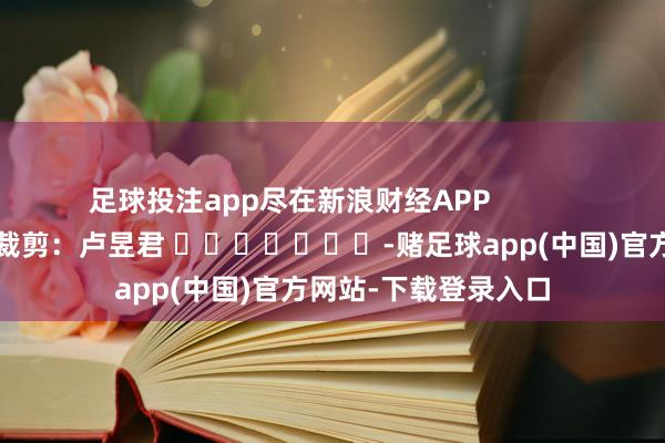 足球投注app尽在新浪财经APP            						牵累裁剪：卢昱君 							-赌足球app(中国)官方网站-下载登录入口