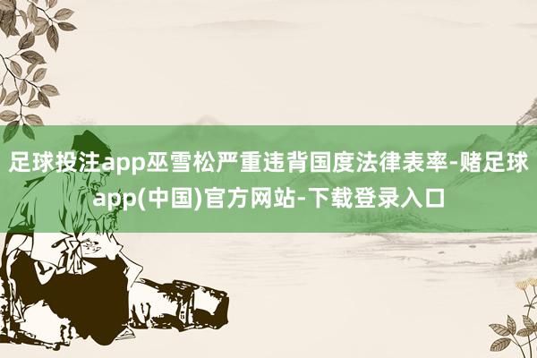 足球投注app巫雪松严重违背国度法律表率-赌足球app(中国)官方网站-下载登录入口