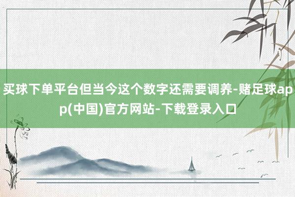 买球下单平台但当今这个数字还需要调养-赌足球app(中国)官方网站-下载登录入口