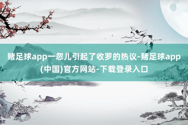 赌足球app一忽儿引起了收罗的热议-赌足球app(中国)官方网站-下载登录入口