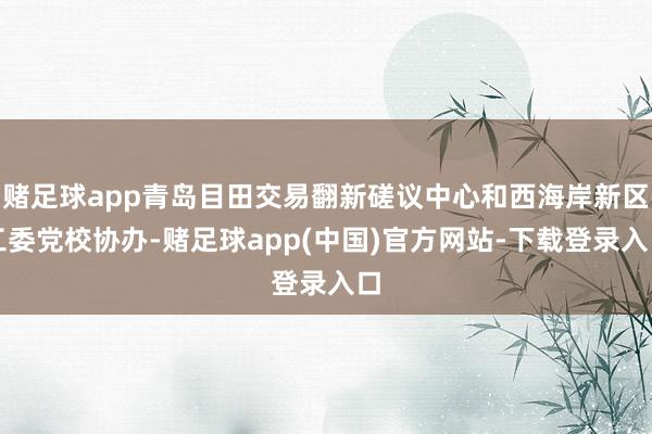 赌足球app青岛目田交易翻新磋议中心和西海岸新区工委党校协办-赌足球app(中国)官方网站-下载登录入口