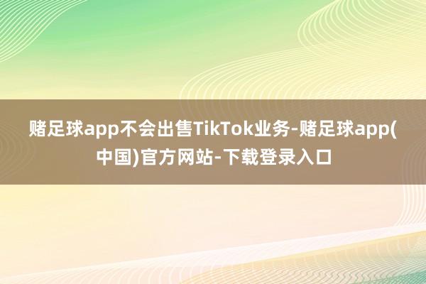 赌足球app不会出售TikTok业务-赌足球app(中国)官方网站-下载登录入口