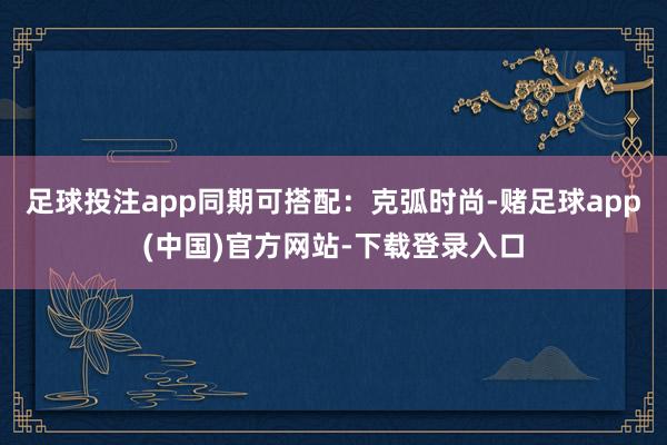 足球投注app同期可搭配：克弧时尚-赌足球app(中国)官方网站-下载登录入口