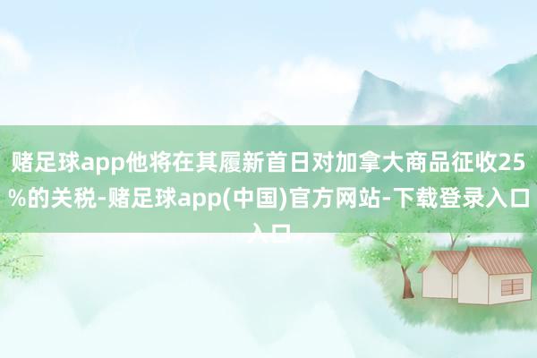 赌足球app他将在其履新首日对加拿大商品征收25%的关税-赌足球app(中国)官方网站-下载登录入口