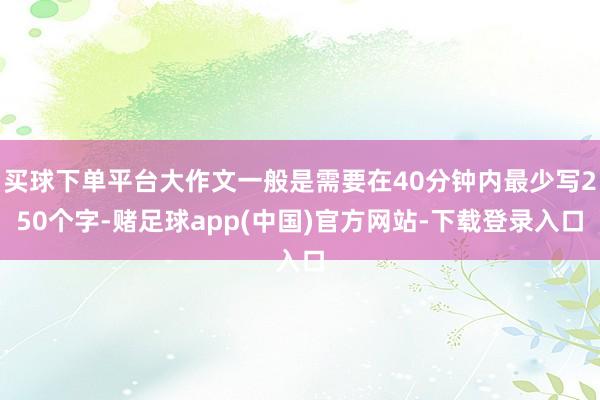 买球下单平台大作文一般是需要在40分钟内最少写250个字-赌足球app(中国)官方网站-下载登录入口