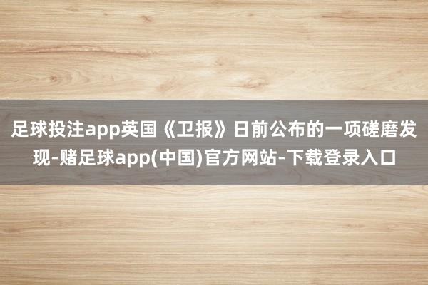 足球投注app　　英国《卫报》日前公布的一项磋磨发现-赌足球app(中国)官方网站-下载登录入口