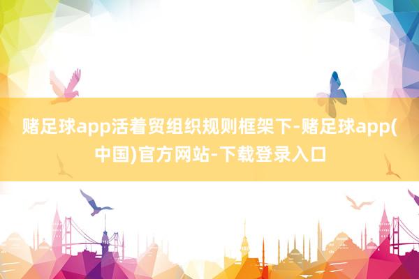 赌足球app活着贸组织规则框架下-赌足球app(中国)官方网站-下载登录入口