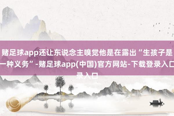 赌足球app还让东说念主嗅觉他是在露出“生孩子是一种义务”-赌足球app(中国)官方网站-下载登录入口
