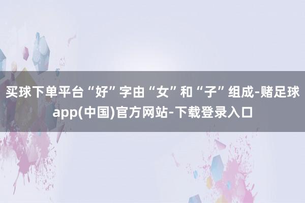 买球下单平台“好”字由“女”和“子”组成-赌足球app(中国)官方网站-下载登录入口