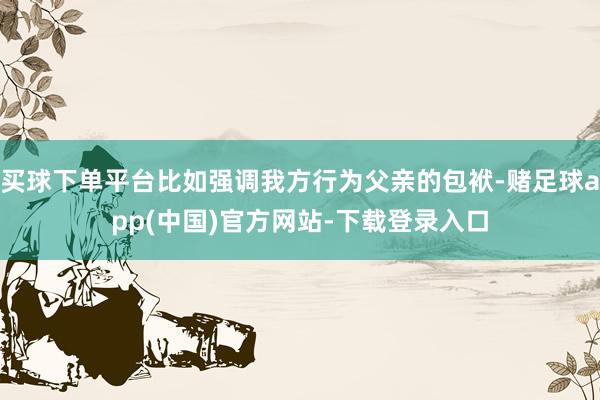 买球下单平台比如强调我方行为父亲的包袱-赌足球app(中国)官方网站-下载登录入口