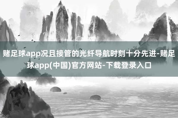 赌足球app况且接管的光纤导航时刻十分先进-赌足球app(中国)官方网站-下载登录入口