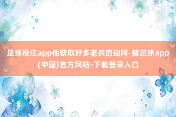 足球投注app他获取好多老兵的迎阿-赌足球app(中国)官方网站-下载登录入口