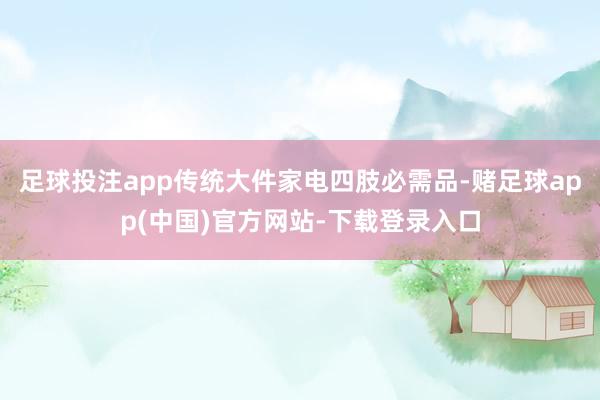 足球投注app传统大件家电四肢必需品-赌足球app(中国)官方网站-下载登录入口