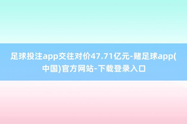 足球投注app交往对价47.71亿元-赌足球app(中国)官方网站-下载登录入口