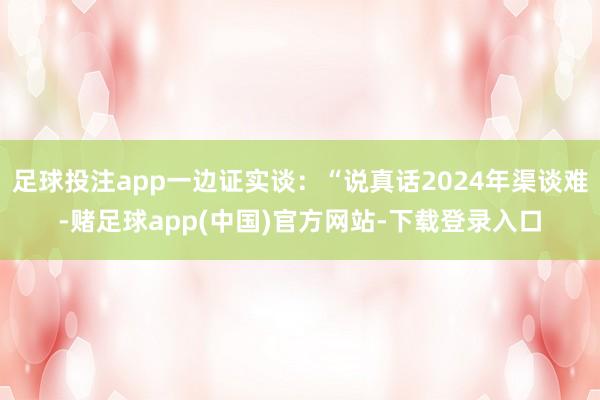 足球投注app一边证实谈：“说真话2024年渠谈难-赌足球app(中国)官方网站-下载登录入口