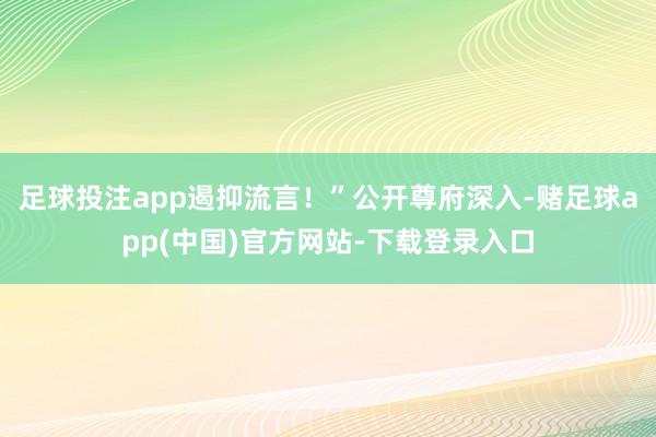 足球投注app遏抑流言！”公开尊府深入-赌足球app(中国)官方网站-下载登录入口