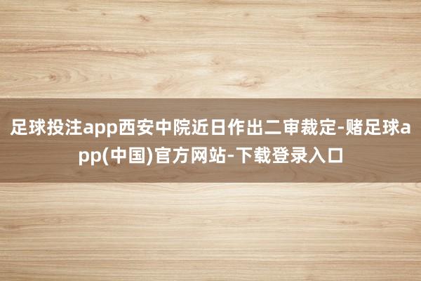 足球投注app西安中院近日作出二审裁定-赌足球app(中国)官方网站-下载登录入口