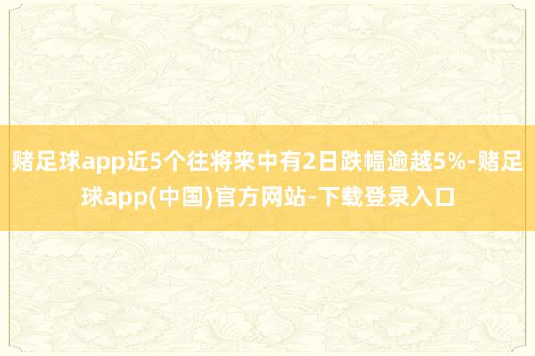 赌足球app近5个往将来中有2日跌幅逾越5%-赌足球app(中国)官方网站-下载登录入口