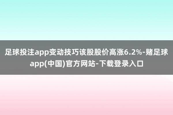 足球投注app变动技巧该股股价高涨6.2%-赌足球app(中国)官方网站-下载登录入口
