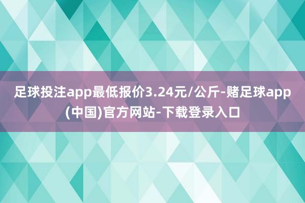 足球投注app最低报价3.24元/公斤-赌足球app(中国)官方网站-下载登录入口