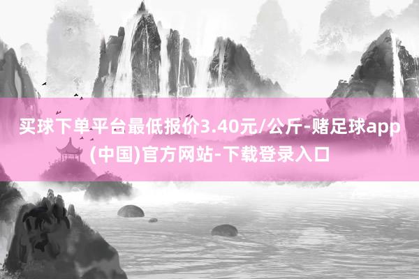 买球下单平台最低报价3.40元/公斤-赌足球app(中国)官方网站-下载登录入口