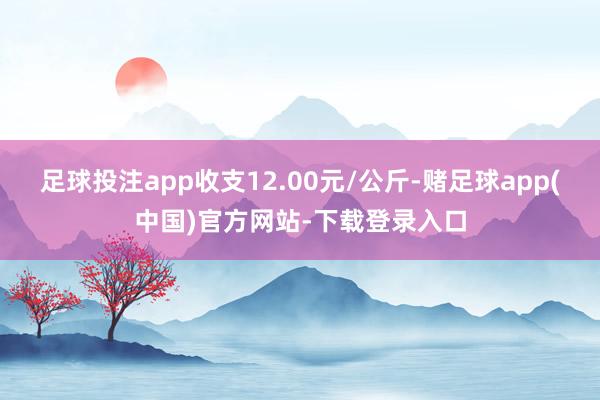 足球投注app收支12.00元/公斤-赌足球app(中国)官方网站-下载登录入口