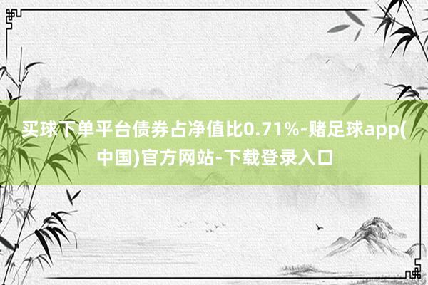 买球下单平台债券占净值比0.71%-赌足球app(中国)官方网站-下载登录入口