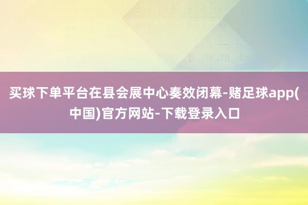 买球下单平台在县会展中心奏效闭幕-赌足球app(中国)官方网站-下载登录入口