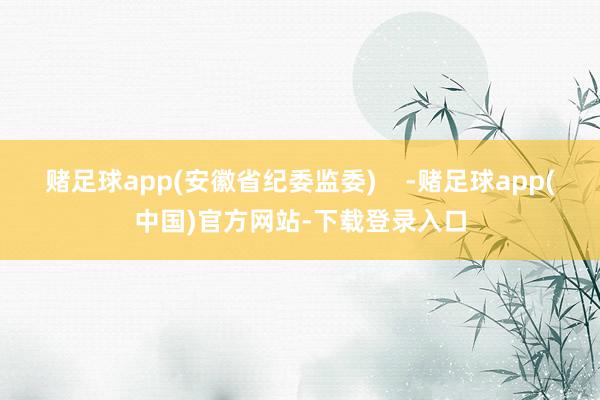 赌足球app(安徽省纪委监委)    -赌足球app(中国)官方网站-下载登录入口