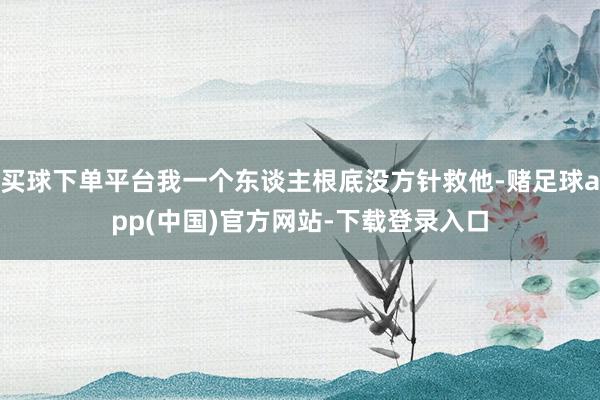 买球下单平台我一个东谈主根底没方针救他-赌足球app(中国)官方网站-下载登录入口