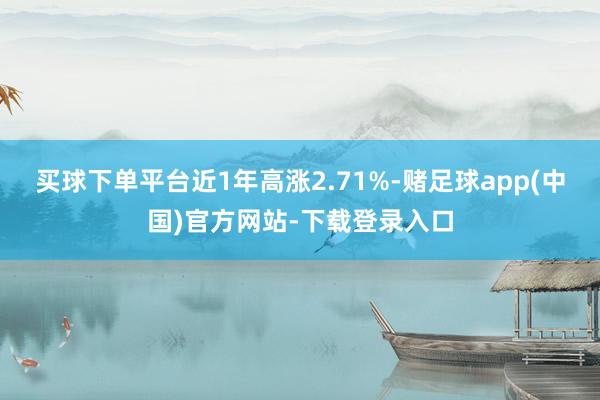 买球下单平台近1年高涨2.71%-赌足球app(中国)官方网站-下载登录入口