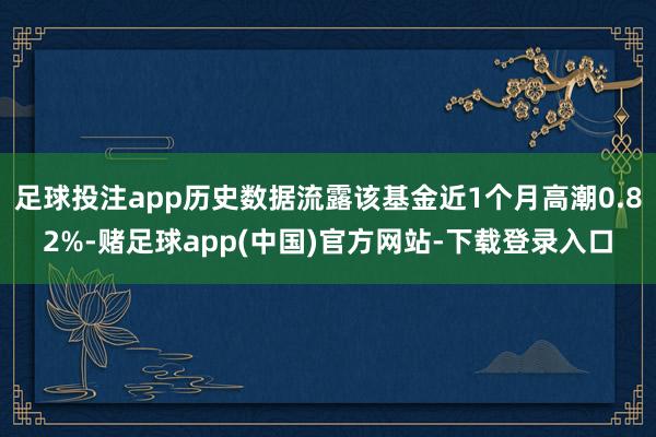 足球投注app历史数据流露该基金近1个月高潮0.82%-赌足球app(中国)官方网站-下载登录入口
