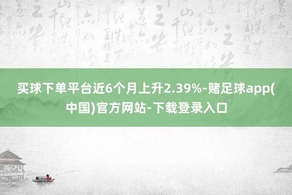 买球下单平台近6个月上升2.39%-赌足球app(中国)官方网站-下载登录入口