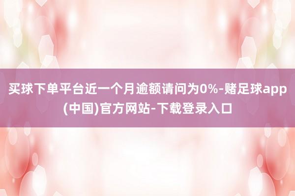 买球下单平台近一个月逾额请问为0%-赌足球app(中国)官方网站-下载登录入口