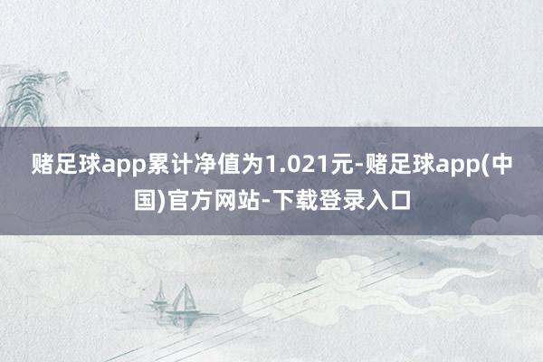 赌足球app累计净值为1.021元-赌足球app(中国)官方网站-下载登录入口