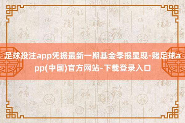 足球投注app凭据最新一期基金季报显现-赌足球app(中国)官方网站-下载登录入口