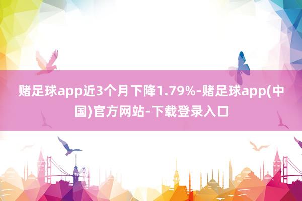 赌足球app近3个月下降1.79%-赌足球app(中国)官方网站-下载登录入口
