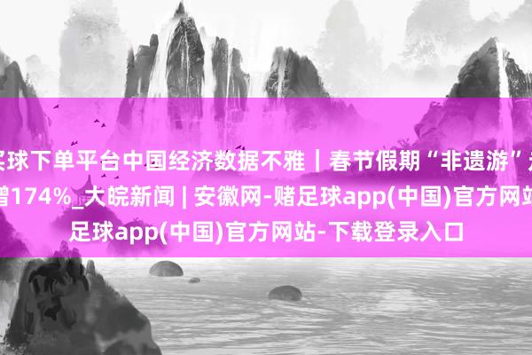 买球下单平台中国经济数据不雅｜春节假期“非遗游”走红 搜索热度大增174%_大皖新闻 | 安徽网-赌足球app(中国)官方网站-下载登录入口