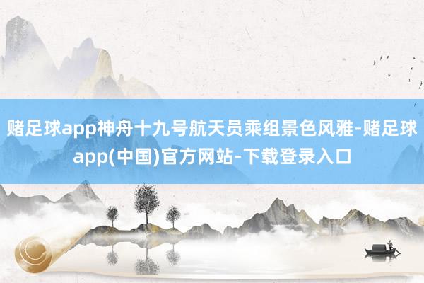 赌足球app神舟十九号航天员乘组景色风雅-赌足球app(中国)官方网站-下载登录入口