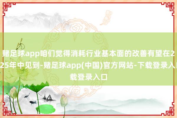 赌足球app咱们觉得消耗行业基本面的改善有望在2025年中见到-赌足球app(中国)官方网站-下载登录入口