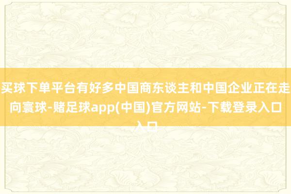 买球下单平台有好多中国商东谈主和中国企业正在走向寰球-赌足球app(中国)官方网站-下载登录入口