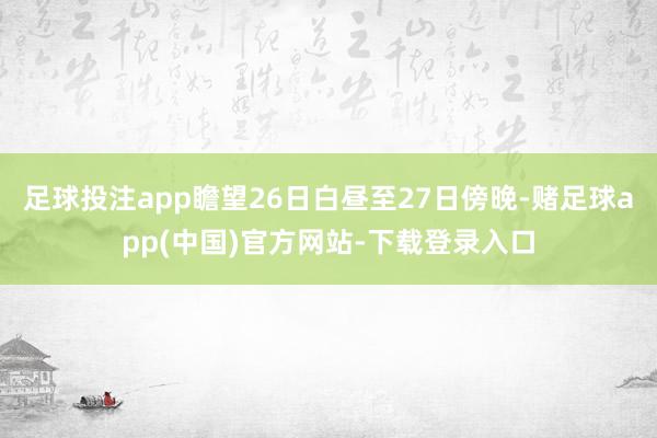 足球投注app瞻望26日白昼至27日傍晚-赌足球app(中国)官方网站-下载登录入口