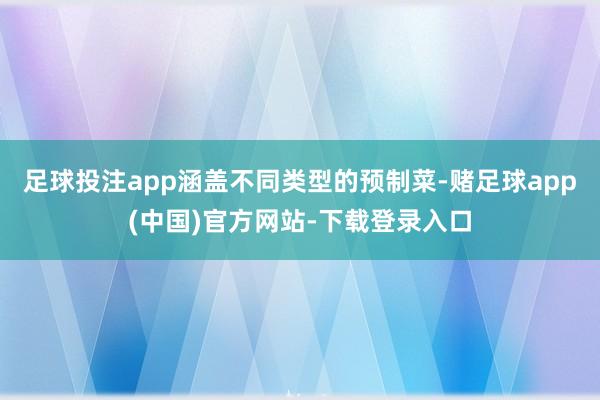 足球投注app涵盖不同类型的预制菜-赌足球app(中国)官方网站-下载登录入口