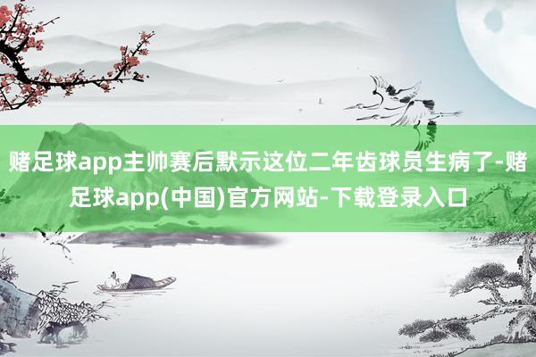 赌足球app主帅赛后默示这位二年齿球员生病了-赌足球app(中国)官方网站-下载登录入口